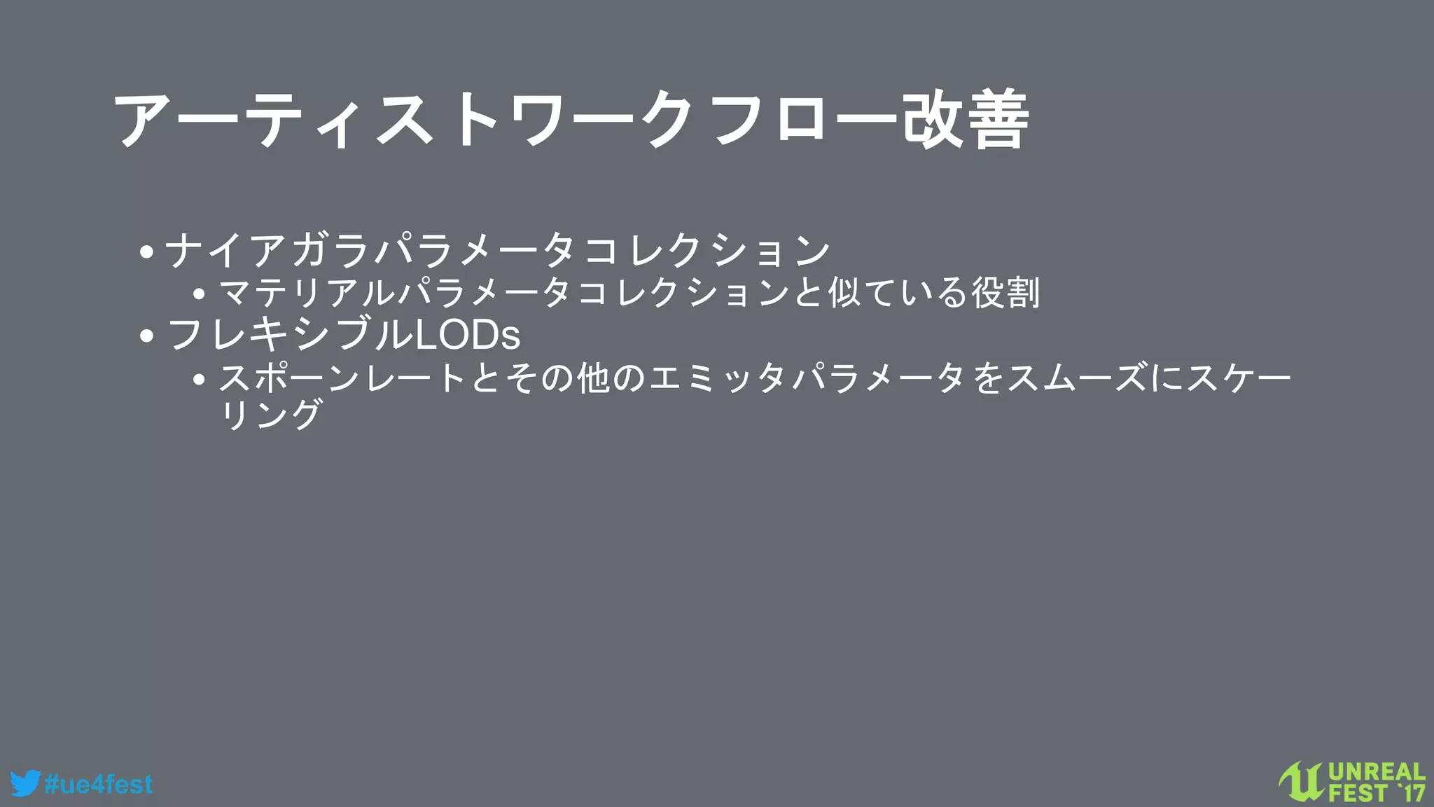 #ue4fest
アーティストワークフロー改善
•ナイアガラパラメータコレクション
• マテリアルパラメータコレクションと似ている役割
•フレキシブルLODs
• スポーンレートとその他のエミッタパラメータをスムーズにスケー
リング
 
