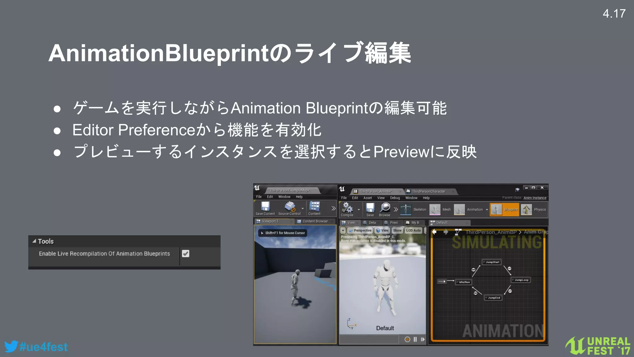 #ue4fest
AnimationBlueprintのライブ編集
● ゲームを実行しながらAnimation Blueprintの編集可能
● Editor Preferenceから機能を有効化
● プレビューするインスタンスを選択するとPreviewに反映
4.17
 