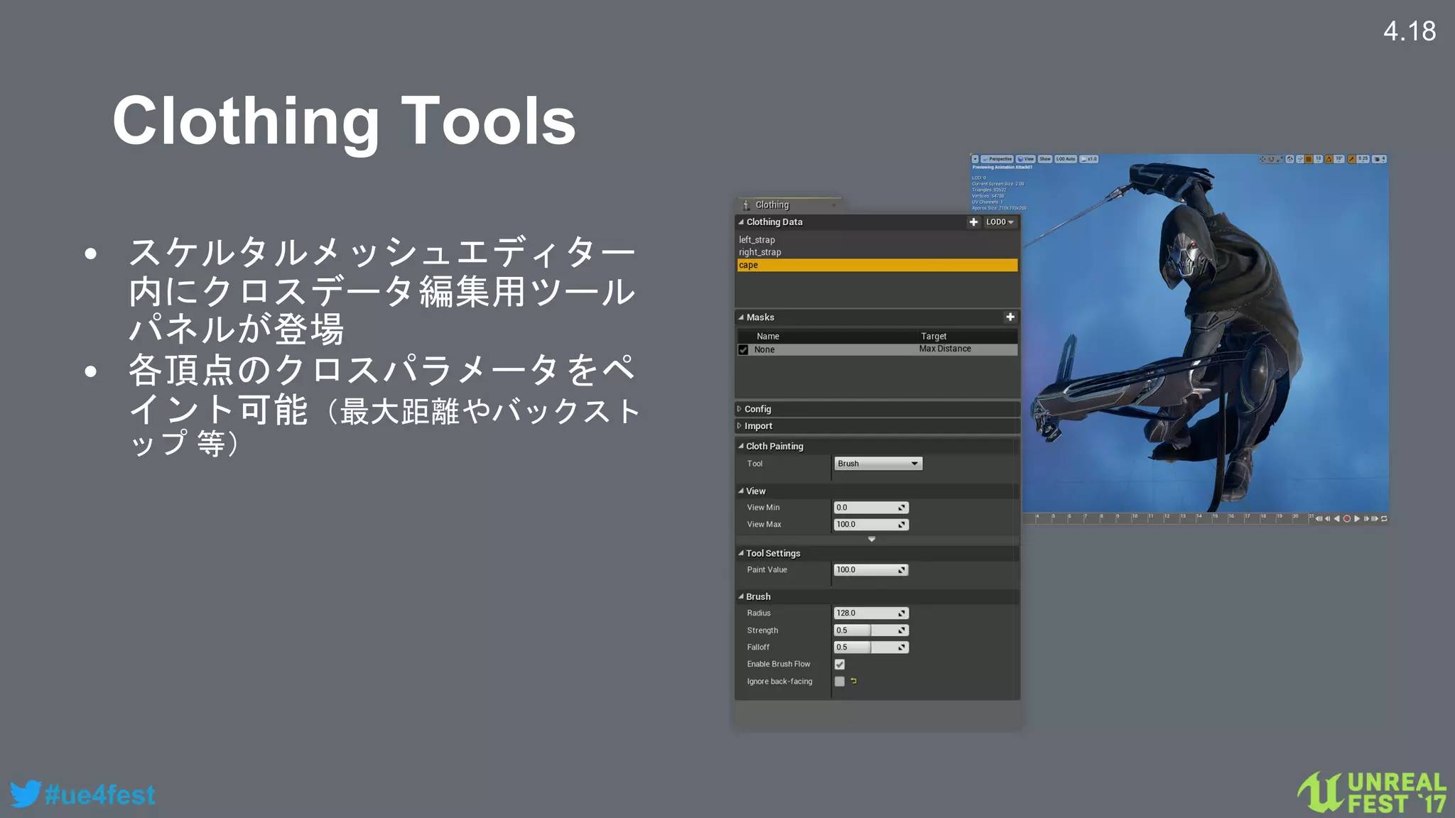 #ue4fest
Clothing Tools
• スケルタルメッシュエディター
内にクロスデータ編集用ツール
パネルが登場
• 各頂点のクロスパラメータをペ
イント可能（最大距離やバックスト
ップ 等）
4.18
 