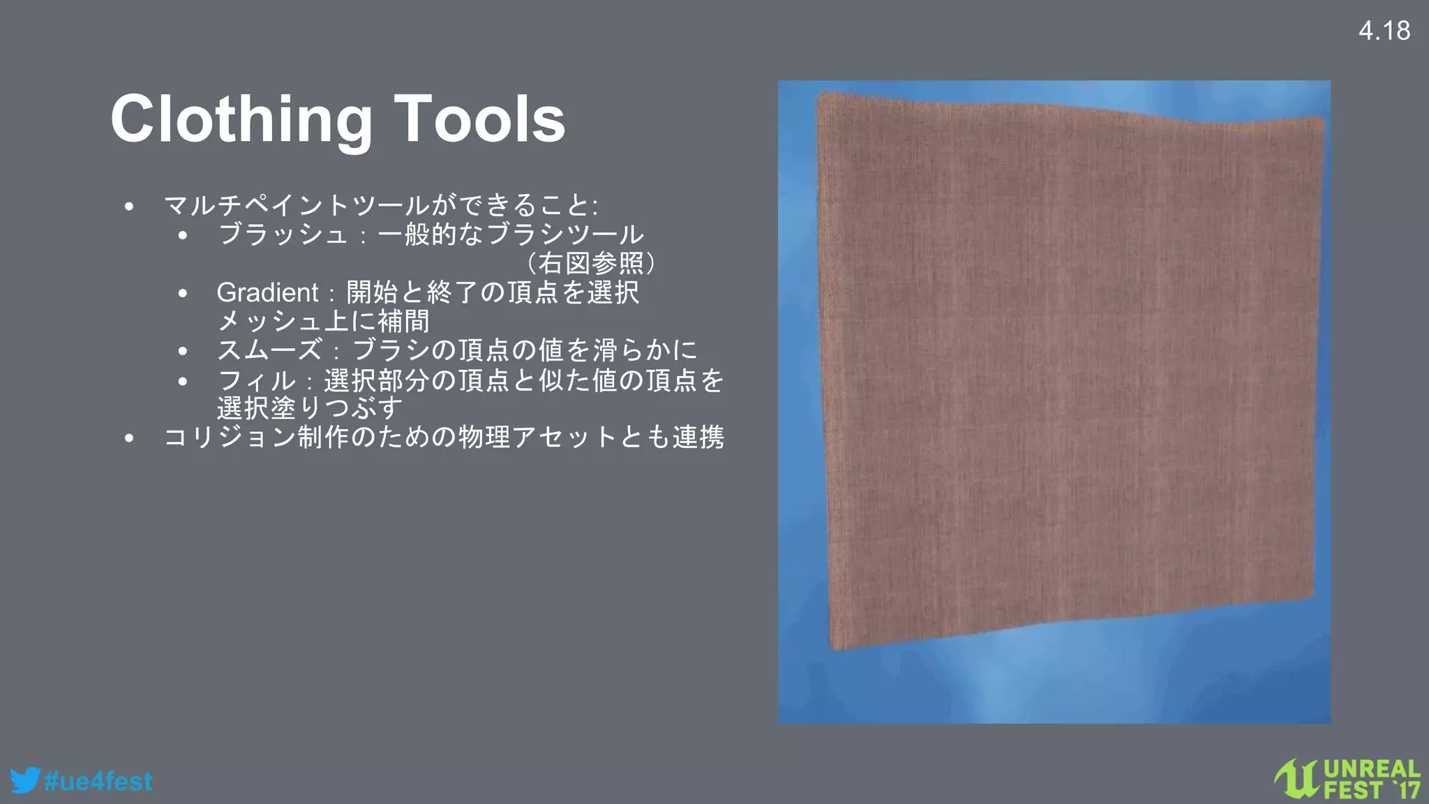 #ue4fest
Clothing Tools
• マルチペイントツールができること:
• ブラッシュ：一般的なブラシツール
（右図参照）
• Gradient：開始と終了の頂点を選択
メッシュ上に補間
• スムーズ：ブラシの頂点の値を滑らかに
• フィル：選択部分の頂点と似た値の頂点を
選択塗りつぶす
• コリジョン制作のための物理アセットとも連携
4.18
 
