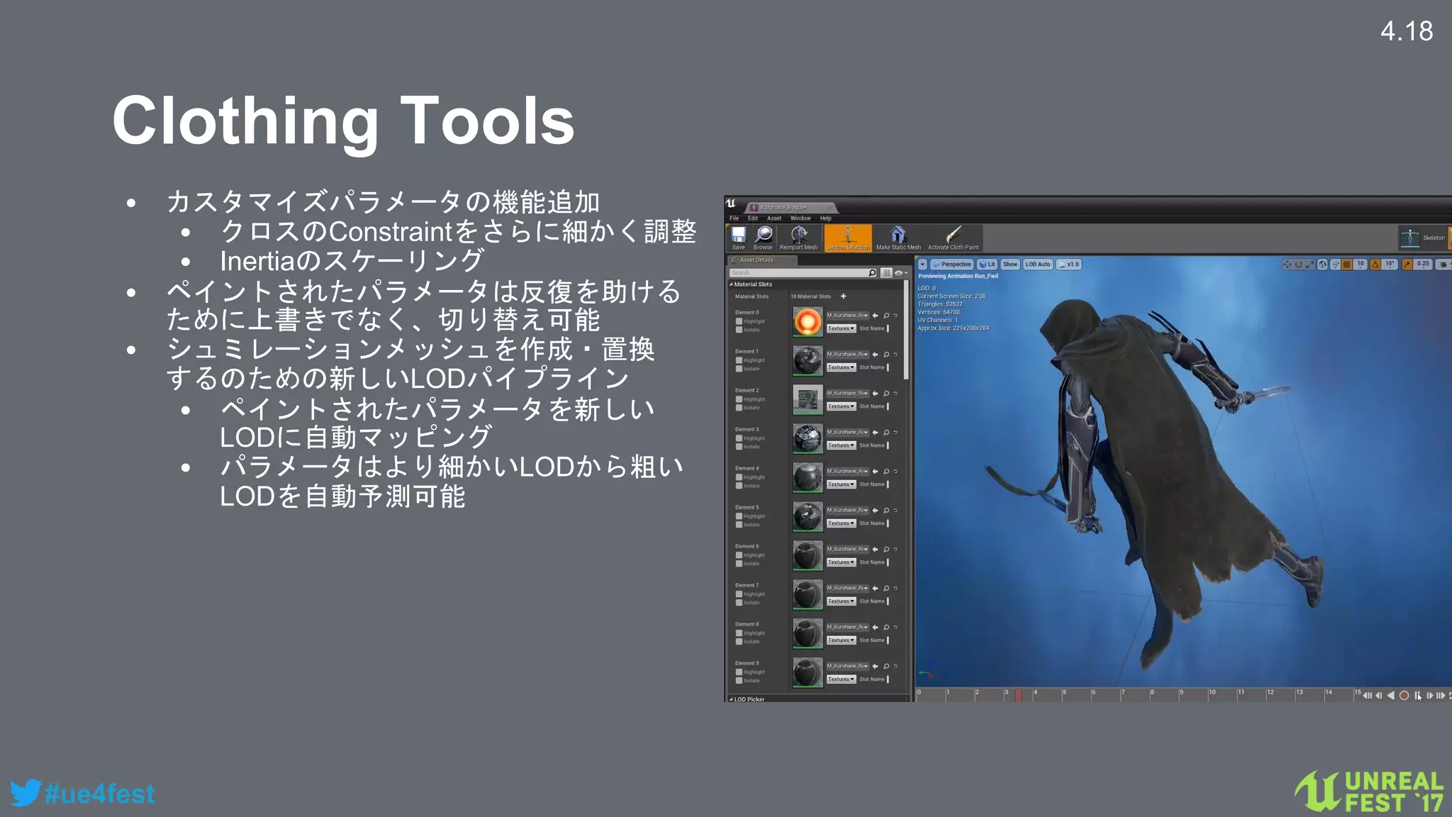 #ue4fest
Clothing Tools
• カスタマイズパラメータの機能追加
• クロスのConstraintをさらに細かく調整
• Inertiaのスケーリング
• ペイントされたパラメータは反復を助ける
ために上書きでなく、切り替え可能
• シュミレーションメッシュを作成・置換
するのための新しいLODパイプライン
• ペイントされたパラメータを新しい
LODに自動マッピング
• パラメータはより細かいLODから粗い
LODを自動予測可能
4.18
 