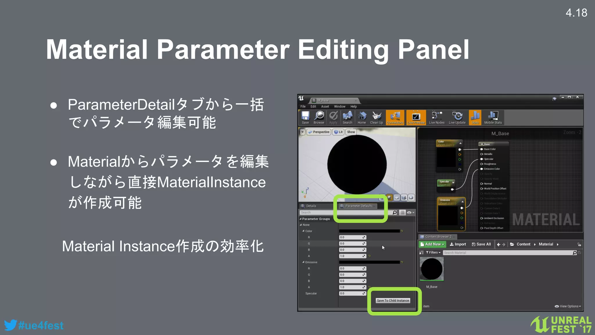 #ue4fest
Material Parameter Editing Panel
● ParameterDetailタブから一括
でパラメータ編集可能
● Materialからパラメータを編集
しながら直接MaterialInstance
が作成可能
4.18
Material Instance作成の効率化
 