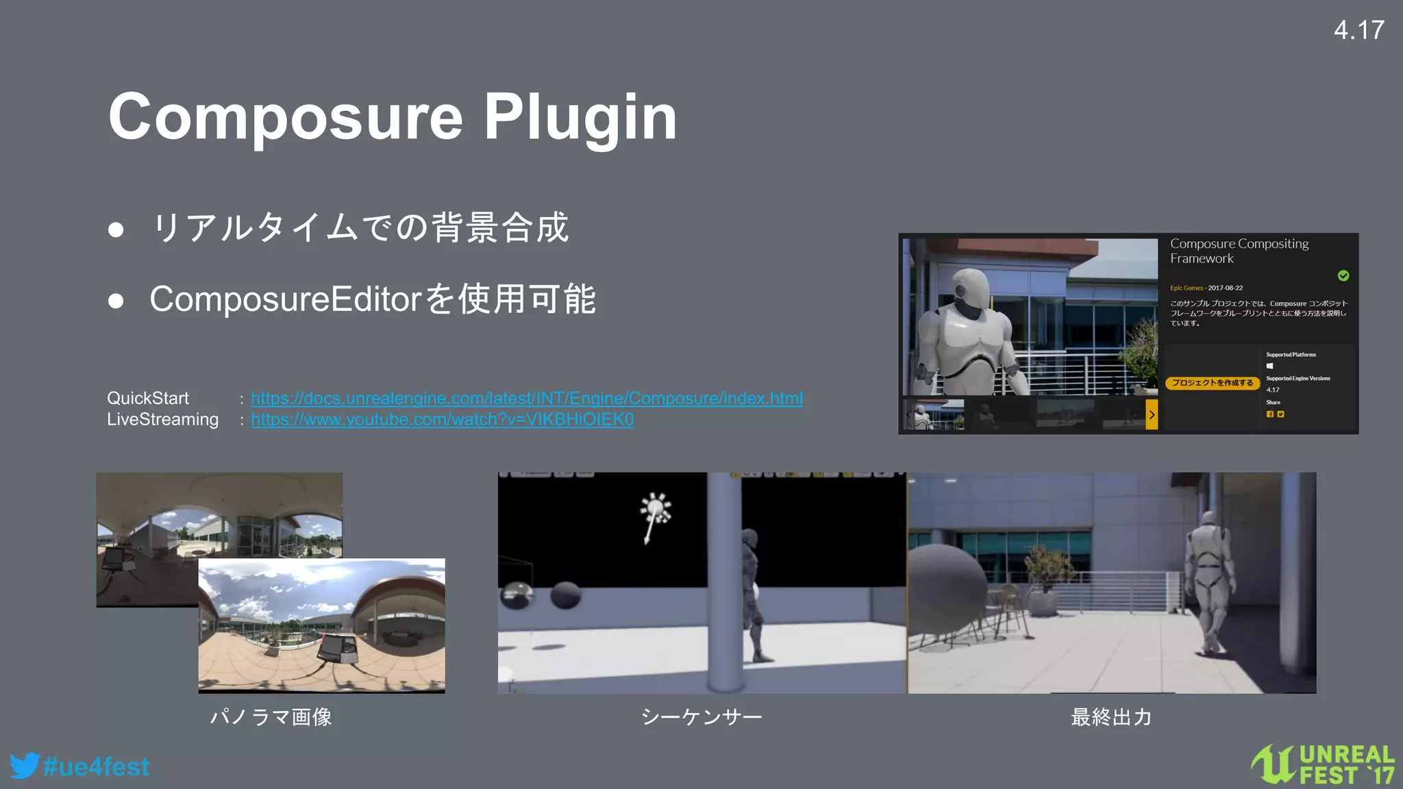 #ue4fest
Composure Plugin
4.17
● リアルタイムでの背景合成
● ComposureEditorを使用可能
パノラマ画像 シーケンサー 最終出力
QuickStart ：https://docs.unrealengine.com/latest/INT/Engine/Composure/index.html
LiveStreaming ：https://www.youtube.com/watch?v=VIKBHiOIEK0
 