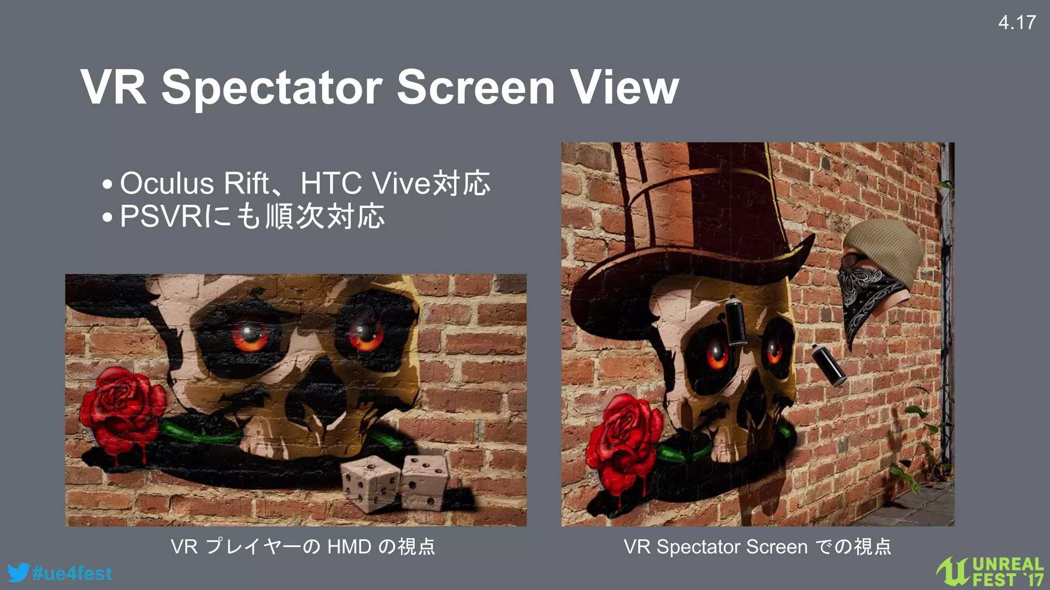 #ue4fest
VR Spectator Screen View
VR プレイヤーの HMD の視点 VR Spectator Screen での視点
4.17
•Oculus Rift、HTC Vive対応
•PSVRにも順次対応
 