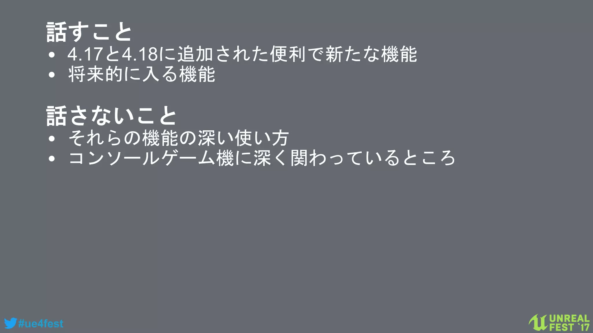 #ue4fest
話すこと
• 4.17と4.18に追加された便利で新たな機能
• 将来的に入る機能
話さないこと
• それらの機能の深い使い方
• コンソールゲーム機に深く関わっているところ
 