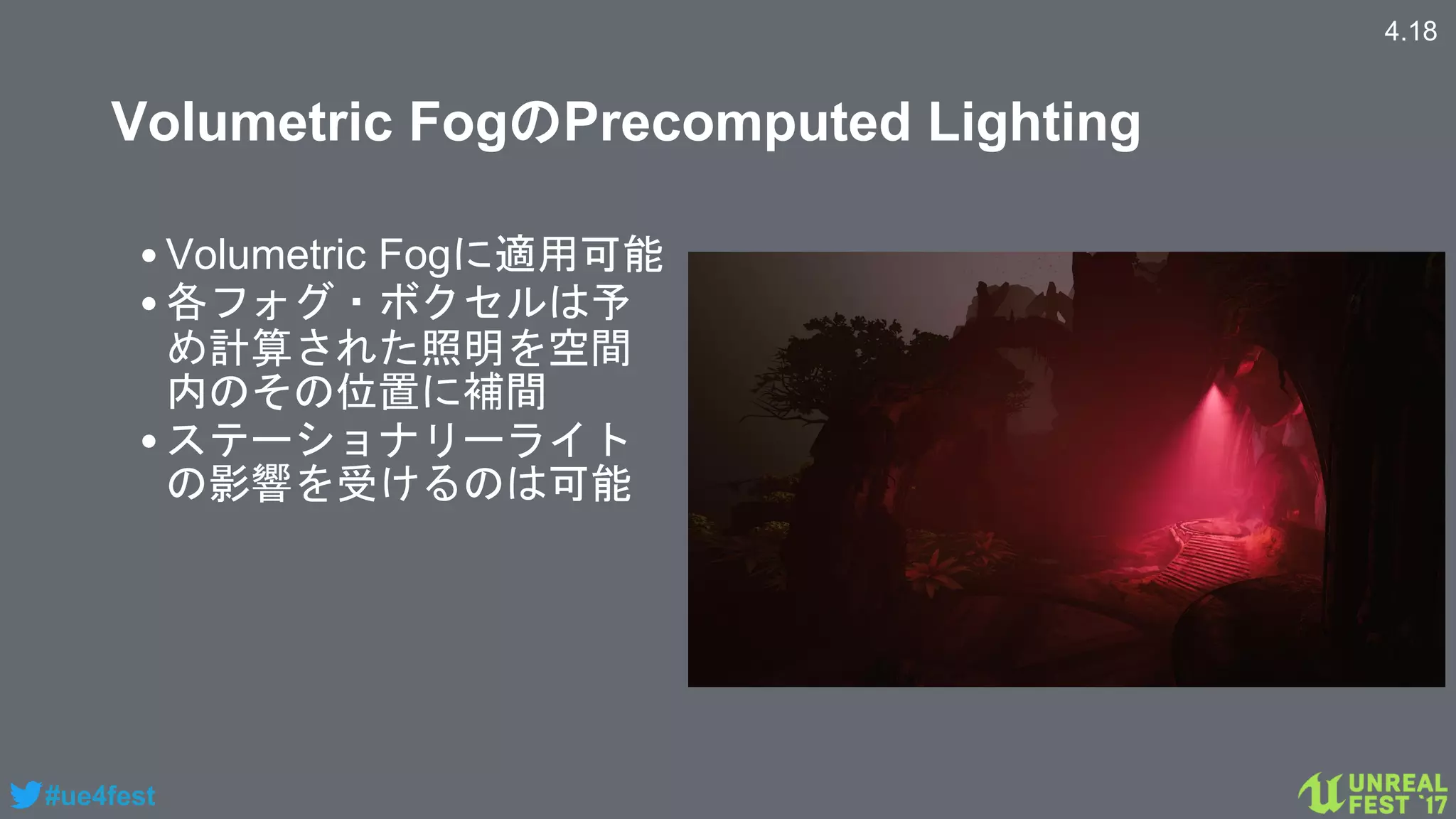 #ue4fest
Volumetric FogのPrecomputed Lighting
•Volumetric Fogに適用可能
•各フォグ・ボクセルは予
め計算された照明を空間
内のその位置に補間
•ステーショナリーライト
の影響を受けるのは可能
4.18
 