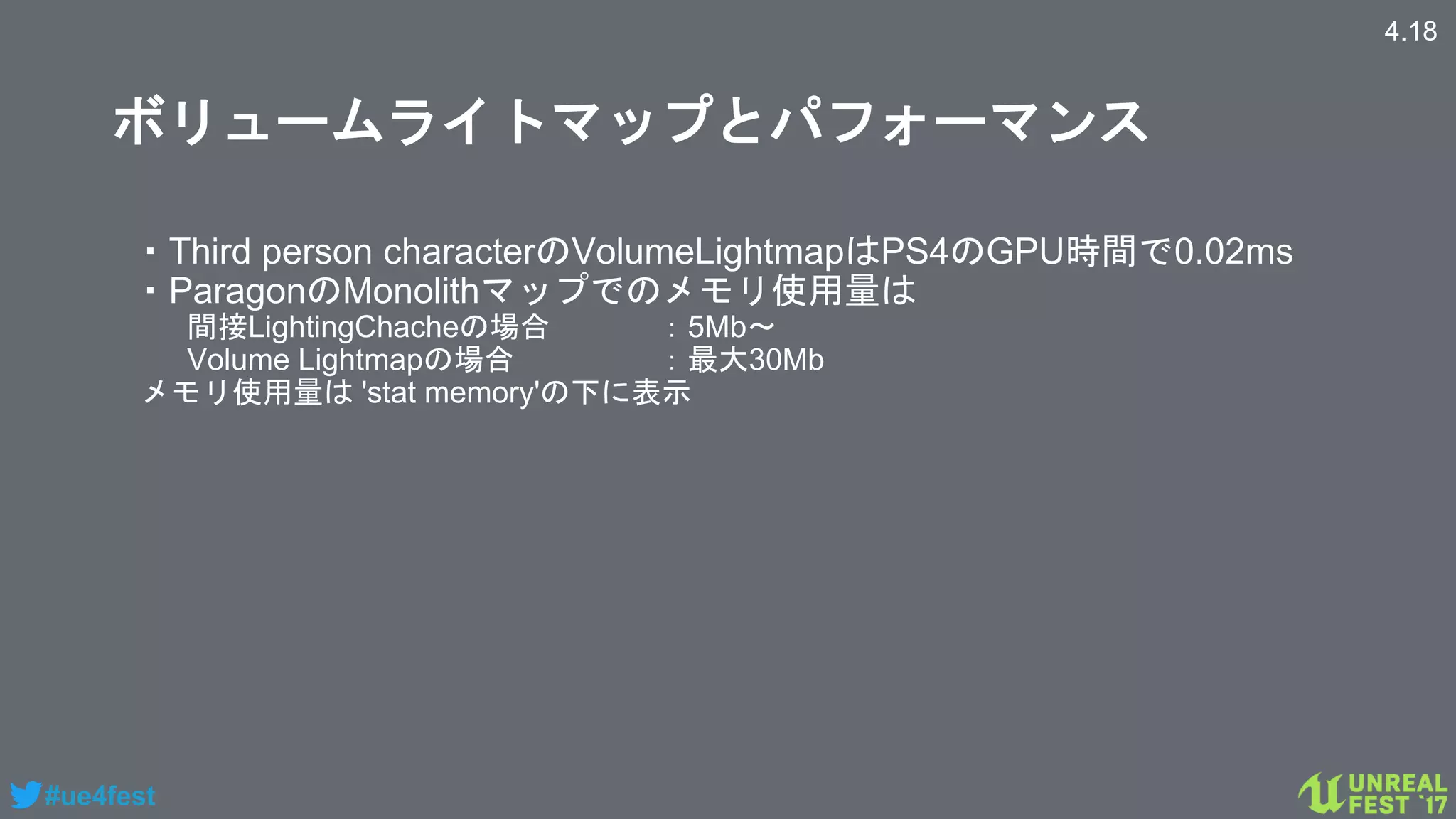 #ue4fest
ボリュームライトマップとパフォーマンス
・Third person characterのVolumeLightmapはPS4のGPU時間で0.02ms
・ParagonのMonolithマップでのメモリ使用量は
間接LightingChacheの場合 ：5Mb～
Volume Lightmapの場合 ：最大30Mb
メモリ使用量は 'stat memory'の下に表示
4.18
 