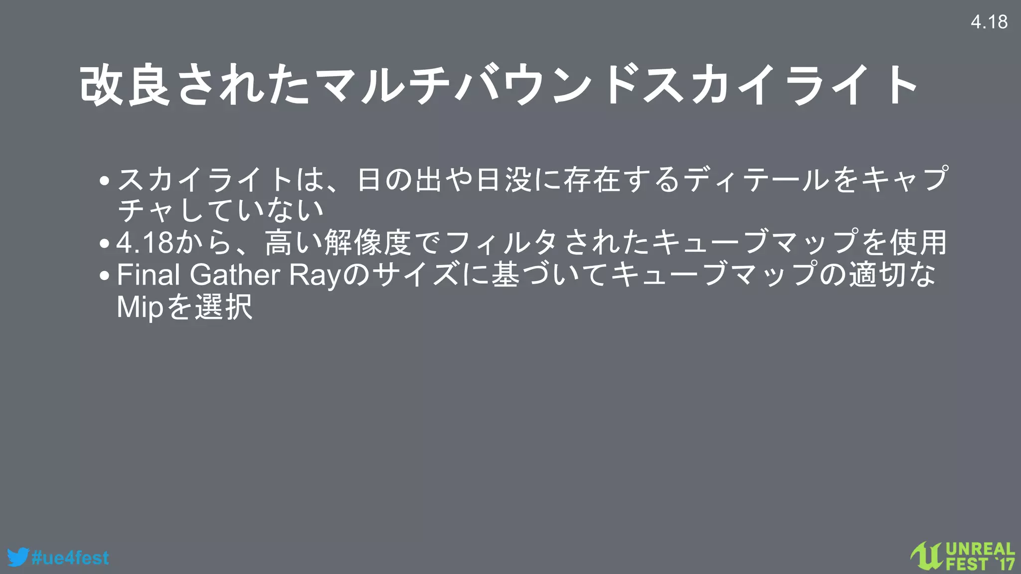 #ue4fest
改良されたマルチバウンドスカイライト
•スカイライトは、日の出や日没に存在するディテールをキャプ
チャしていない
•4.18から、高い解像度でフィルタされたキューブマップを使用
•Final Gather Rayのサイズに基づいてキューブマップの適切な
Mipを選択
4.18
 