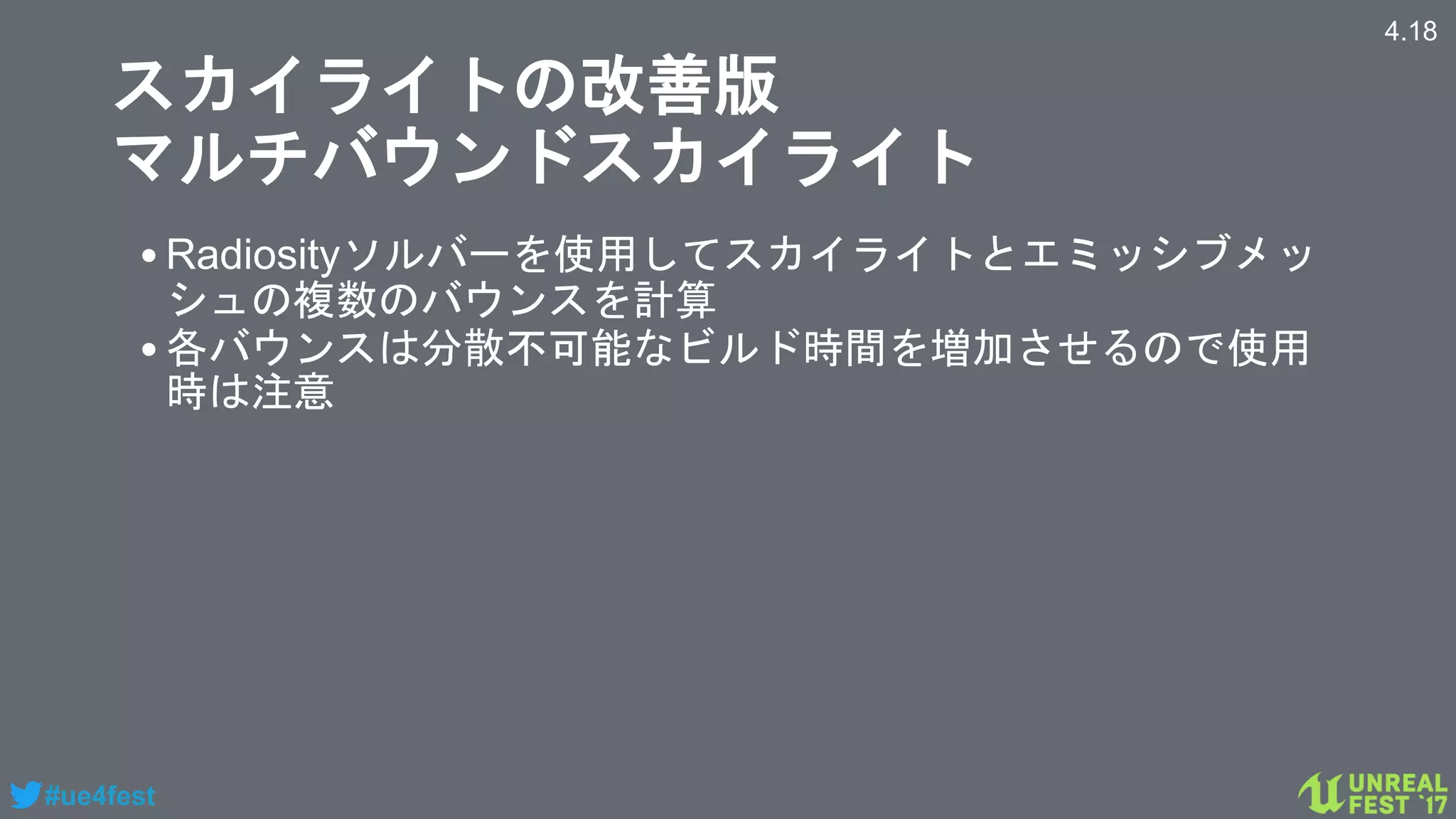 #ue4fest
スカイライトの改善版
マルチバウンドスカイライト
•Radiosityソルバーを使用してスカイライトとエミッシブメッ
シュの複数のバウンスを計算
•各バウンスは分散不可能なビルド時間を増加させるので使用
時は注意
4.18
 