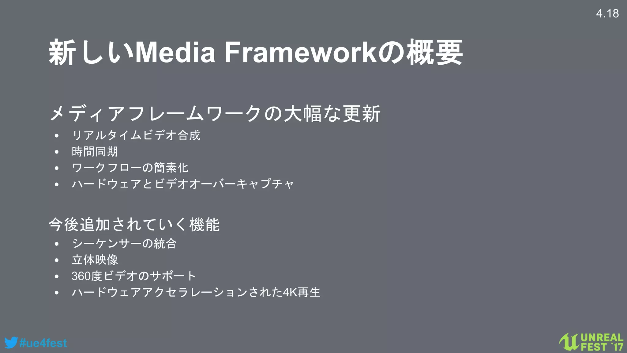 #ue4fest
新しいMedia Frameworkの概要
メディアフレームワークの大幅な更新
• リアルタイムビデオ合成
• 時間同期
• ワークフローの簡素化
• ハードウェアとビデオオーバーキャプチャ
今後追加されていく機能
• シーケンサーの統合
• 立体映像
• 360度ビデオのサポート
• ハードウェアアクセラレーションされた4K再生
4.18
 