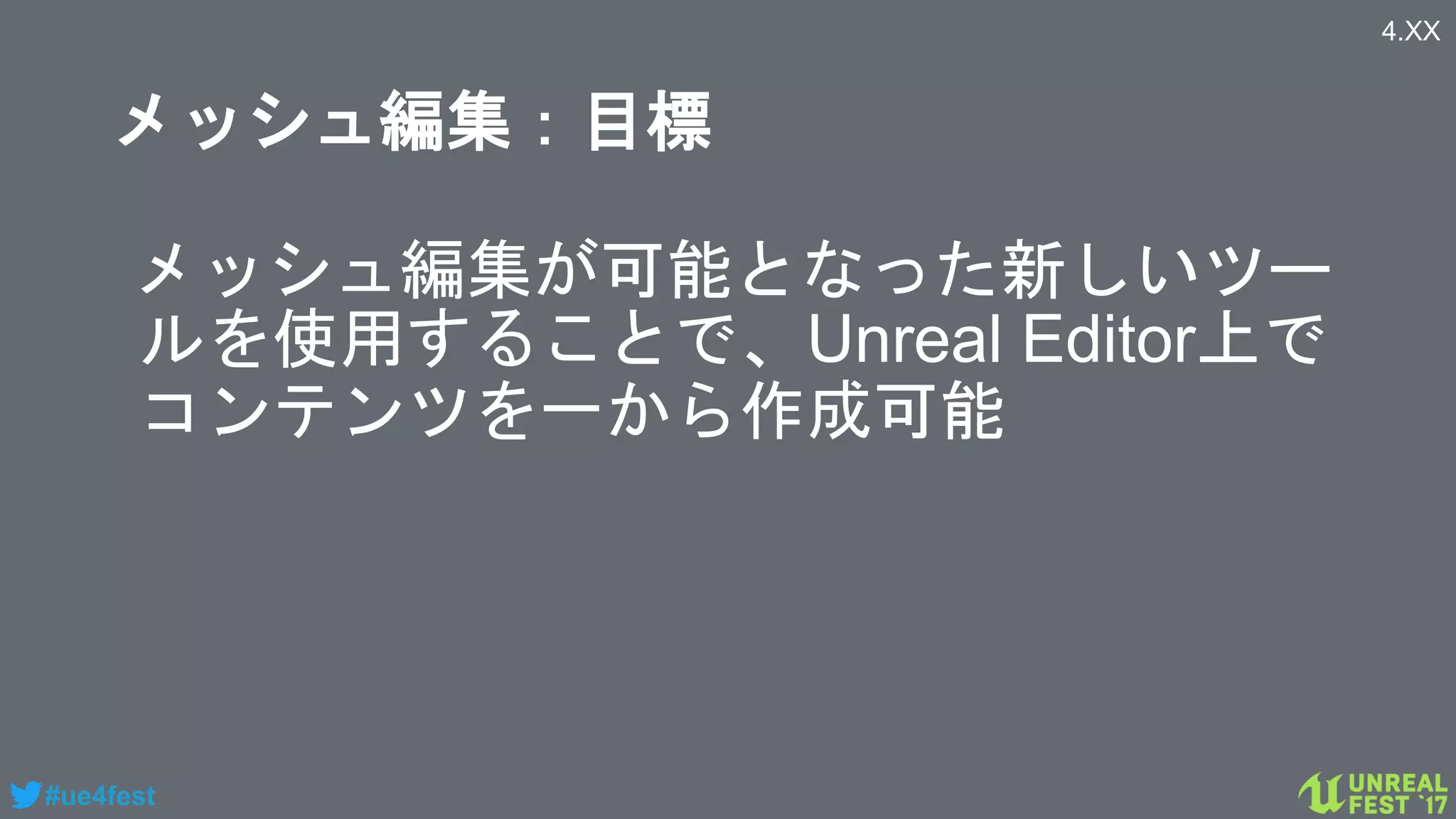 #ue4fest
メッシュ編集：目標
メッシュ編集が可能となった新しいツー
ルを使用することで、Unreal Editor上で
コンテンツを一から作成可能
4.XX
 