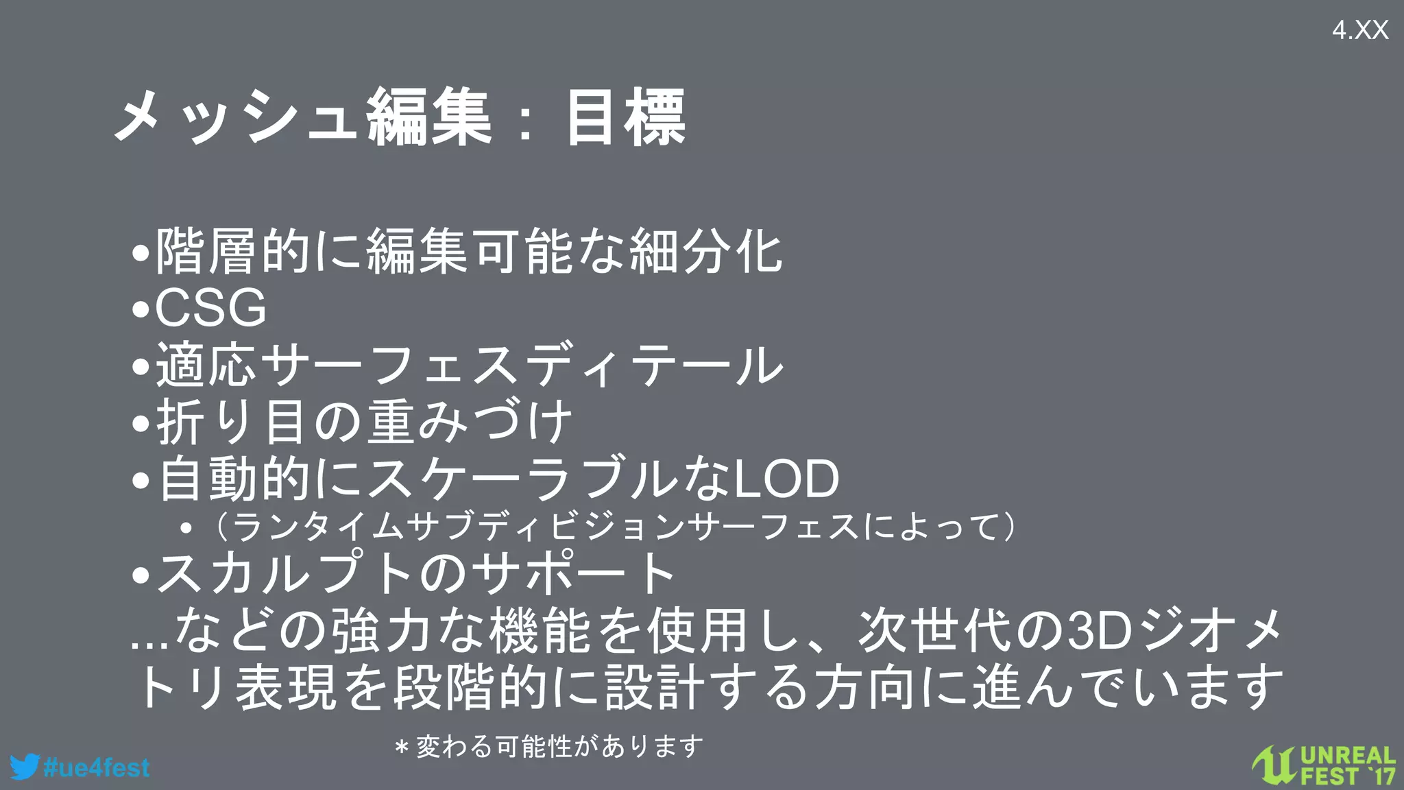 #ue4fest
メッシュ編集：目標
•階層的に編集可能な細分化
•CSG
•適応サーフェスディテール
•折り目の重みづけ
•自動的にスケーラブルなLOD
•（ランタイムサブディビジョンサーフェスによって）
•スカルプトのサポート
...などの強力な機能を使用し、次世代の3Dジオメ
トリ表現を段階的に設計する方向に進んでいます
4.XX
＊変わる可能性があります
 
