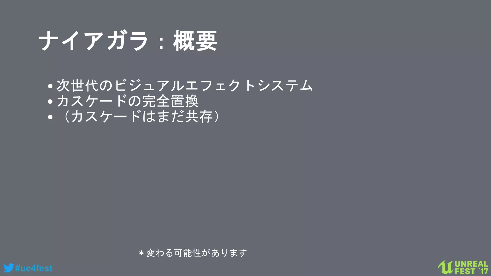 #ue4fest
ナイアガラ：概要
•次世代のビジュアルエフェクトシステム
•カスケードの完全置換
•（カスケードはまだ共存）
＊変わる可能性があります
 