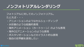 #ue4fest
ノンフォトリアルレンダリング
フォトリアルに対してのノンフォトリアル。
たとえば・・・
・アニメーションのようなセルシェーディング
・水彩画のような絵画的表現
・海外アニメーション（カートゥーン）のような表現
・海外CGアニメーションのような表現
・ポスタリゼーションなどのイラスト的な表現
・独自の世界観を表現したい
 