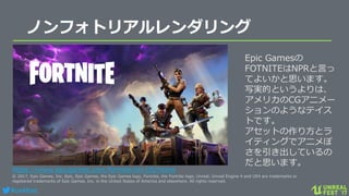 #ue4fest
ノンフォトリアルレンダリング
https://www.epicgames.com/fortnite/en-US/home
© 2017, Epic Games, Inc. Epic, Epic Games, the Epic Games logo, Fortnite, the Fortnite logo, Unreal, Unreal Engine 4 and UE4 are trademarks or
registered trademarks of Epic Games, Inc. in the United States of America and elsewhere. All rights reserved.
Epic Gamesの
FOTNITEはNPRと言っ
てよいかと思います。
写実的というよりは、
アメリカのCGアニメー
ションのようなテイス
トです。
アセットの作り方とラ
イティングでアニメぽ
さを引き出しているの
だと思います。
 