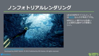 #ue4fest
ノンフォトリアルレンダリング
UE4のNPRタイトルとして
はABZÛなんかが有名ですね。
NPRらしい鮮やかな色使い
と幻想的な画作りが素晴ら
しい。
http://www.abzugame.com/
Developed by GIANT SQUID. © 2015 Published by 505 Games. All rights reserved.
 