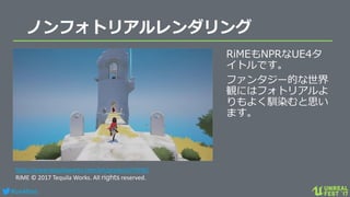 #ue4fest
ノンフォトリアルレンダリング
RiMEもNPRなUE4タ
イトルです。
ファンタジー的な世界
観にはフォトリアルよ
りもよく馴染むと思い
ます。
http://www.tequilaworks.com/en/projects/rime/
RiME © 2017 Tequila Works. All rights reserved.
 