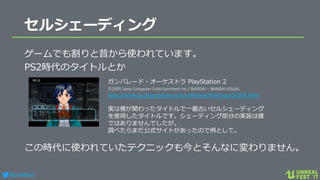 #ue4fest
セルシェーディング
ゲームでも割りと昔から使われています。
PS2時代のタイトルとか
この時代に使われていたテクニックも今とそんなに変わりません。
ガンパレード・オーケストラ PlayStation 2
©2005 Sony Computer Entertainment Inc./ BANDAI・BANDAI VISUAL
http://www.jp.playstation.com/software/title/scps15104.html
実は僕が関わったタイトルで一番古いセルシェーディング
を使用したタイトルです。シェーディング部分の実装は僕
ではありませんでしたが。
調べたらまだ公式サイトがあったので例として。
 