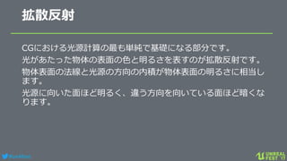 #ue4fest
拡散反射
CGにおける光源計算の最も単純で基礎になる部分です。
光があたった物体の表面の色と明るさを表すのが拡散反射です。
物体表面の法線と光源の方向の内積が物体表面の明るさに相当し
ます。
光源に向いた面ほど明るく、違う方向を向いている面ほど暗くな
ります。
 