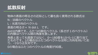 #ue4fest
拡散反射
物体の表面の明るさの近似として最も良く使用される数式は
N：法線のベクトル
L：光源方向のベクトル
表面の明るさ＝ N dot L です。
dotは内積です。ふたつの単位ベクトル（長さが１のベクトル）
の内積はベクトル間の角度を表します。
角度と言っても度数ではなく、0～180度を1から-1に割り当て
たものです。1の場合はふたつのベクトルは同じ方向を向いてお
り、-1なら正反対です。
0の場合はふたつのベクトルの角度が90度。
 
