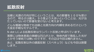 #ue4fest
拡散反射
法線と光源の方向が同じということは、光の影響を１００％受け
るので、明るさは最大。９０度より大きいということは、光が当
たっていないので影響を受けないと考えます。
どんな複雑な物体でも法線と光源方向の内積を求めるだけという
大変お手軽なモデルです。
N dot Lによる拡散反射はランバート反射と呼ばれています。
実際には物体表面の微細な凹凸がとか、物体内部で散乱した光が
とかそう単純では無いのですが、その辺は今回は触れません。
あと、拡散反射以外の鏡面反射（スペキュラ）なども今回は割愛
します。
 