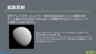 #ue4fest
拡散反射
初代プレイステーションや、NINTENDO64といった初期の3D
ゲーム機のCGはほぼこのN dot Lで明暗が作られているといって
も過言ではありません。
N dot Lだけでスフィアをシェーディングするとこんな感じです。
間接光が無いので影は真っ暗。
PS2くらいまではこれにハーフベクトルのスペキュラを加えてテクス
チャマッピングしたものがほとんどで、影の部分には環境色として特
定の色を加えてました。
 