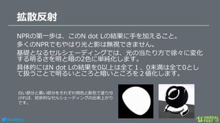 #ue4fest
拡散反射
NPRの第一歩は、このN dot Lの結果に手を加えること。
多くのNPRでもやはり光と影は無視できません。
基礎となるセルシェーディングでは、光の当たり方で徐々に変化
する明るさを明と暗の2色に単純化します。
具体的にはN dot Lの結果を0以上は全て１、0未満は全て0とし
て扱うことで明るいところと暗いところを２値化します。
白い部分と黒い部分をそれぞれ明色と影色で塗り分
ければ、初歩的なセルシェーディングの出来上がり
です。
 