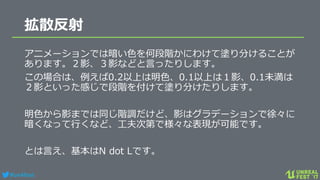 #ue4fest
拡散反射
アニメーションでは暗い色を何段階かにわけて塗り分けることが
あります。２影、３影などと言ったりします。
この場合は、例えば0.2以上は明色、0.1以上は１影、0.1未満は
２影といった感じで段階を付けて塗り分けたりします。
明色から影までは同じ階調だけど、影はグラデーションで徐々に
暗くなって行くなど、工夫次第で様々な表現が可能です。
とは言え、基本はN dot Lです。
 