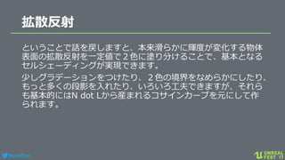 #ue4fest
拡散反射
ということで話を戻しますと、本来滑らかに輝度が変化する物体
表面の拡散反射を一定値で２色に塗り分けることで、基本となる
セルシェーディングが実現できます。
少しグラデーションをつけたり、２色の境界をなめらかにしたり、
もっと多くの段影を入れたり、いろいろ工夫できますが、それら
も基本的にはN dot Lから産まれるコサインカーブを元にして作
られます。
 