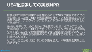 #ue4fest
UE4を拡張しての実践NPR
拡散反射の計算の結果に手を加えることでNPRが実現できること
を説明しましたが、UE4で光源計算を行っている部分はエンジン
内部にあり、プラグインやプロジェクトコードで変更することは
できません。
Unlitなマテリアルのエミシッブを使用したり、ポストプロセス
で再計算したりと、UE4上でセルシェーディングをする手法はあ
りますが、エンジンの描画機能をフルに使えない制約があり、パ
フォーマンス面からも実際のゲームに使用するにはちょっと難し
い面があります。
なので、ここからはエンジンに改造を加え、NPR表現を実現した
お話です。
 