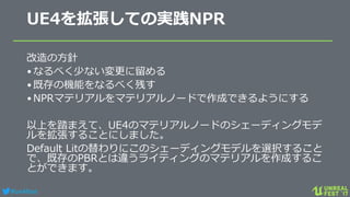 #ue4fest
UE4を拡張しての実践NPR
改造の方針
•なるべく少ない変更に留める
•既存の機能をなるべく残す
•NPRマテリアルをマテリアルノードで作成できるようにする
以上を踏まえて、UE4のマテリアルノードのシェーディングモデ
ルを拡張することにしました。
Default Litの替わりにこのシェーディングモデルを選択すること
で、既存のPBRとは違うライティングのマテリアルを作成するこ
とができます。
 
