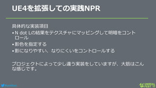 #ue4fest
UE4を拡張しての実践NPR
具体的な実装項目
•N dot Lの結果をテクスチャにマッピングして明暗をコント
ロール
•影色を指定する
•影になりやすい、なりにくいをコントロールする
プロジェクトによって少し違う実装をしていますが、大筋はこん
な感じです。
 