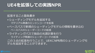 #ue4fest
UE4を拡張しての実践NPR
拡張すること箇条書き
•シェーディングモデルを追加する
マテリアル関連のエンジンコードを拡張
•ベースパスで新規のシェーディングモデルの情報を書き込む
ベースパスのシェーダーコードの拡張
•ライティングパスで独自の光源計算を行う
ライティング関連のシェーダーコードの拡張
この３点の拡張を行うことで、UE4にNPR用のシェーディングモ
デルを追加することができます。
 