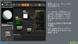 #ue4fest
拡張したシェーディングモ
デルの例です。
ベースカラーが明るいとこ
ろの色、Shadow Colorが
暗いところの色で、この2
色で塗り分けるシェーダー
です。
Shading Offsetで影の位置
を調整。
LUT Indexでシェーディン
グに使用するテクスチャを
選択します。
 