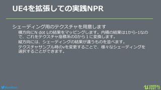 #ue4fest
UE4を拡張しての実践NPR
シェーディング用のテクスチャを用意します
横方向にN dot Lの結果をマッピングします。内積の結果は1から-1なの
で、これをテクスチャ座標系の0から１に変換します。
縦方向には、シェーディングの結果が違うものを並べます。
テクスチャサンプル時のvを変更することで、様々なシェーディングを
選択することができます。
 