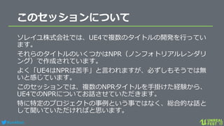 #ue4fest
このセッションについて
ソレイユ株式会社では、UE4で複数のタイトルの開発を行ってい
ます。
それらのタイトルのいくつかはNPR（ノンフォトリアルレンダリ
ング）で作成されています。
よく「UE4はNPRは苦手」と言われますが、必ずしもそうでは無
いと感じています。
このセッションでは、複数のNPRタイトルを手掛けた経験から、
UE4でのNPRについてお話させていただきます。
特に特定のプロジェクトの事例という事ではなく、総合的な話と
して聞いていただければと思います。
 