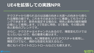 #ue4fest
UE4を拡張しての実践NPR
テクスチャから得られるのは法線の向きと光源への向きから得ら
れる輝度の値です。これをそのままカラーに乗算してもライティ
ングできますが、影色を指定する場合は、明色と影色の線形補間
の値として使用します。1で完全に明色、0で影色、その間は明
色と影色のブレンドです。
さらに、テクスチャは４チャンネルあるので、輝度変化だけでは
もったいないので、他の要素も載せます。
例えばRGBに乗算色、Aに輝度値を入れたテクスチャを使用し、
輝度だけでなく、微妙な色変化を加えるなど。
他にもハイライトのコントロールなどにも使えます。
 