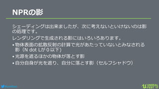 #ue4fest
NPRの影
シェーディングは出来ましたが、次に考えないといけないのは影
の処理です。
レンダリングで生成される影にはいろいろあります。
•物体表面の拡散反射の計算で光があたっていないとみなされる
影（N dot Lが０以下)
•光源を遮るほかの物体が落とす影
•自分自身が光を遮り、自分に落とす影（セルフシャドウ）
 