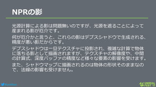 #ue4fest
NPRの影
光源計算による影は問題無いのですが、光源を遮ることによって
産まれる影が厄介です。
何が厄介かと言うと、これらの影はデプスシャドウで生成される、
精度が悪い影だからです。
デプスシャドウは一旦テクスチャに投影され、複雑な計算で物体
に落ちる影として描画されますが、テクスチャの解像度や、中間
の計算式、深度バッファの精度など様々な要素の影響を受けます。
また、シャドウマップに描画されるのは物体の形状そのままなの
で、法線の影響も受けません。
 