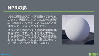 #ue4fest
NPRの影
UE4に標準のスフィアを置いてみたも
のです。表面上にモアレのような影が
みられます。シャドウアクネなどと呼
ばれるアーティファクトです。
スフィアそのものは頂点間の法線が補
間されて、きれいな球に見えますが、
シャドウマップには形状がそのまま投
影されるため、ポリゴン形状にそって
アーティファクトが発生します。
 