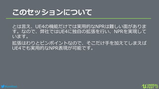 #ue4fest
このセッションについて
とは言え、UE4の機能だけでは実用的なNPRは難しい面がありま
す。なので、弊社ではUE4に独自の拡張を行い、NPRを実現して
います。
拡張はわりとピンポイントなので、そこだけ手を加えてしまえば
UE4でも実用的なNPR表現が可能です。
 