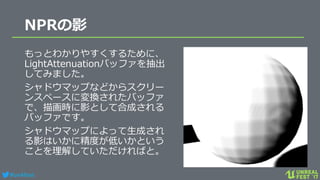 #ue4fest
NPRの影
もっとわかりやすくするために、
LightAttenuationバッファを抽出
してみました。
シャドウマップなどからスクリー
ンスペースに変換されたバッファ
で、描画時に影として合成される
バッファです。
シャドウマップによって生成され
る影はいかに精度が低いかという
ことを理解していただければと。
 