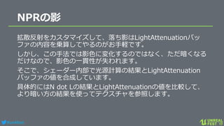 #ue4fest
NPRの影
拡散反射をカスタマイズして、落ち影はLightAttenuationバッ
ファの内容を乗算してやるのがお手軽です。
しかし、この手法では影色に変化するのではなく、ただ暗くなる
だけなので、影色の一貫性が失われます。
そこで、シェーダー内部で光源計算の結果とLightAttenuation
バッファの値を合成しています。
具体的にはN dot Lの結果とLightAttenuationの値を比較して、
より暗い方の結果を使ってテクスチャを参照します。
 
