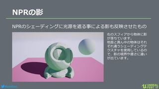 #ue4fest
NPRの影
NPRのシェーディングに光源を遮る事による影も反映させたもの
右のスフィアから物体に影
が落ちています。
地面と真ん中の物体はそれ
ぞれ違うシェーディングテ
クスチャを使用しているの
で、影の境界や濃さに違い
が出ています。
 