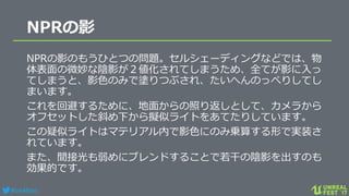 #ue4fest
NPRの影
NPRの影のもうひとつの問題。セルシェーディングなどでは、物
体表面の微妙な陰影が２値化されてしまうため、全てが影に入っ
てしまうと、影色のみで塗りつぶされ、たいへんのっぺりしてし
まいます。
これを回避するために、地面からの照り返しとして、カメラから
オフセットした斜め下から擬似ライトをあてたりしています。
この疑似ライトはマテリアル内で影色にのみ乗算する形で実装さ
れています。
また、間接光も弱めにブレンドすることで若干の陰影を出すのも
効果的です。
 