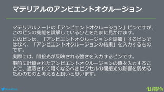 #ue4fest
マテリアルのアンビエントオクルージョン
マテリアルノードの「アンビエントオクルージョン」ピンですが、
このピンの機能を誤解しているひとをたまに見かけます。
このピンは、「アンビエントオクルージョンを調節」するピンで
はなく、「アンビエントオクルージョンの結果」を入力するもの
です。
実際には、間接光が反映される強さを入力するピンです。
事前に計算されたアンビエントオクルージョンの値を入力するこ
とで、遮蔽されて暗くなるべきピクセルの間接光の影響を弱める
ためのものと考えると良いと思います。
 