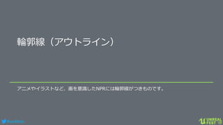 #ue4fest
輪郭線（アウトライン）
アニメやイラストなど、画を意識したNPRには輪郭線がつきものです。
 