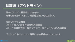 #ue4fest
輪郭線（アウトライン）
日本のアニメに輪郭線はつきもの。
海外のNPRタイトルには輪郭線が無いものが多い。
大きく分けて２種類
•キャラなどと背景との境界の輪郭線
•キャラの鼻筋や顎、服のシワなど、同じメッシュ内の輪郭線
プロジェクトによっては背景にも輪郭線をいれています。
 