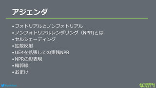 #ue4fest
アジェンダ
•フォトリアルとノンフォトリアル
•ノンフォトリアルレンダリング（NPR)とは
•セルシェーディング
•拡散反射
•UE4を拡張しての実践NPR
•NPRの影表現
•輪郭線
•おまけ
 