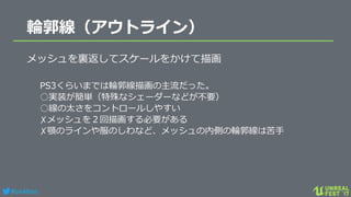 #ue4fest
輪郭線（アウトライン）
メッシュを裏返してスケールをかけて描画
PS3くらいまでは輪郭線描画の主流だった。
○実装が簡単（特殊なシェーダーなどが不要）
○線の太さをコントロールしやすい
✗メッシュを２回描画する必要がある
✗顎のラインや服のしわなど、メッシュの内側の輪郭線は苦手
 